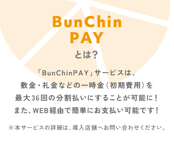 BunChinPAYとは？「BunChinPAY」サービスは、敷金・礼金などの一時金（初期費用）を最大36回の分割払いにすることが可能に!また、WEB経由で簡単にお支払い可能です!