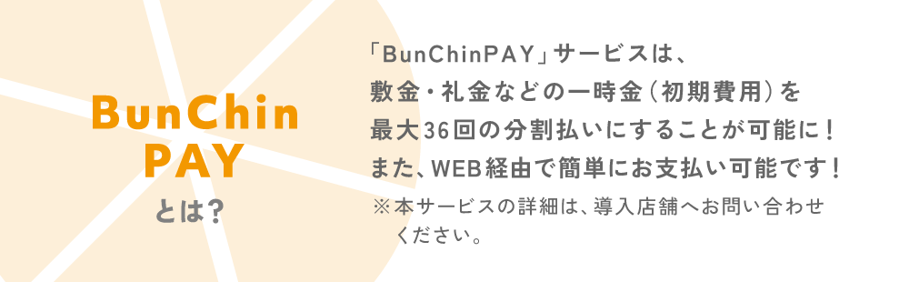 BunChinPAYとは？「BunChinPAY」サービスは、敷金・礼金などの一時金（初期費用）を最大36回の分割払いにすることが可能に!また、WEB経由で簡単にお支払い可能です!