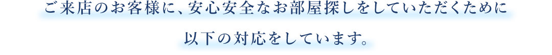 ご来店のお客様に、安心安全なお部屋探しをしていただくために以下の対応をしています。