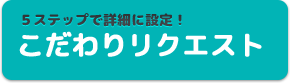 ５ステップで詳細に設定！　こだわりリクエスト